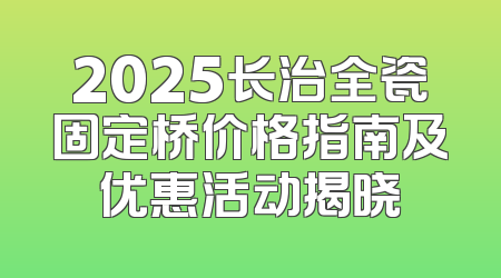 2025长治全瓷固定桥价格指南及优惠活动揭晓