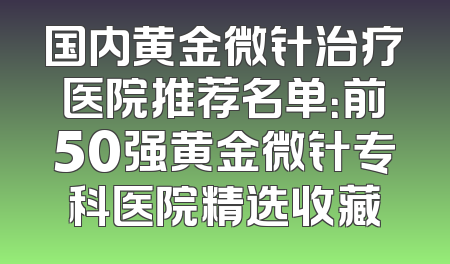 国内黄金微针治疗医院推荐名单：前50强黄金微针专科医院精选收藏