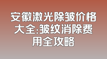 安徽激光除皱价格大全：皱纹消除费用全攻略