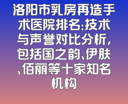 洛阳市乳房再造手术医院排名：技术与声誉对比分析，包括国之韵、伊肤、佰丽等十家知名机构