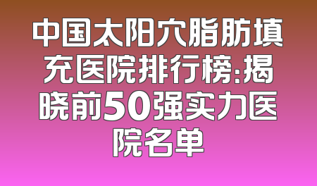 中国太阳穴脂肪填充医院排行榜：揭晓前50强实力医院名单