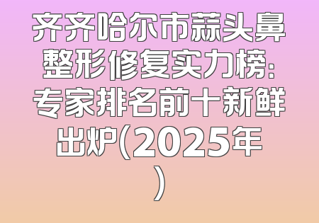 齐齐哈尔市蒜头鼻整形修复实力榜：专家排名前十新鲜出炉（2025年）