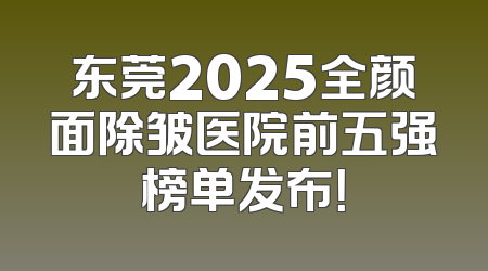 东莞2025全颜面除皱医院前五强榜单发布！