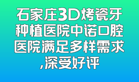 石家庄3D烤瓷牙种植医院中诺口腔医院满足多样需求，深受好评