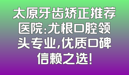 太原牙齿矫正推荐医院：尤根口腔领头专业，优质口碑信赖之选！