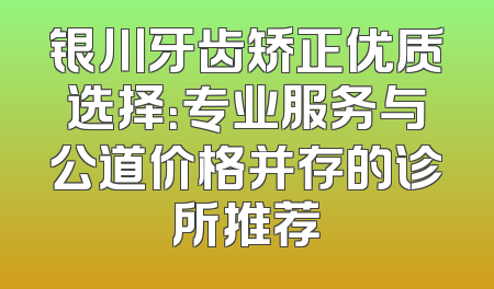 银川牙齿矫正优质选择：专业服务与公道价格并存的诊所推荐