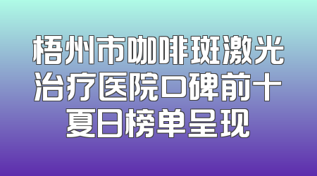 梧州市咖啡斑激光治疗医院口碑前十夏日榜单呈现