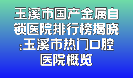 玉溪市国产金属自锁医院排行榜揭晓：玉溪市热门口腔医院概览