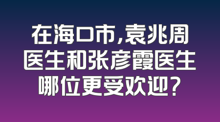 在海口市，袁兆周医生和张彦霞医生哪位更受欢迎？