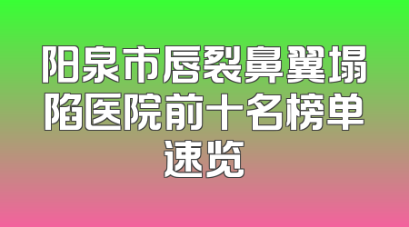 阳泉市唇裂鼻翼塌陷医院前十名榜单速览