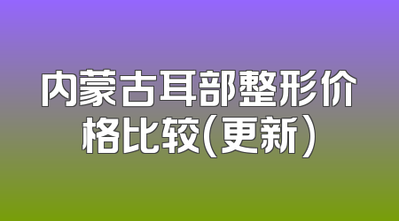内蒙古耳部整形价格比较(更新)