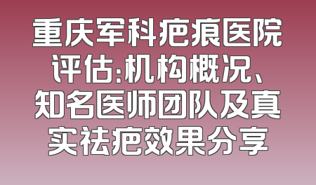 重庆军科疤痕医院评估：机构概况、知名医师团队及真实祛疤效果分享