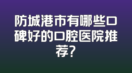 防城港市有哪些口碑好的口腔医院推荐？
