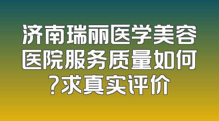济南瑞丽医学美容医院服务质量如何？求真实评价