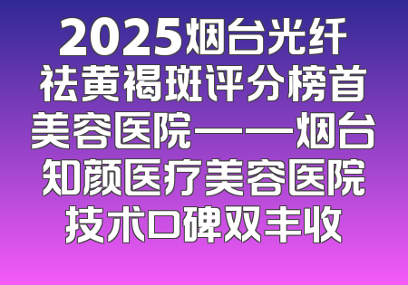 2025烟台光纤祛黄褐斑评分榜首美容医院——烟台知颜医疗美容医院技术口碑双丰收
