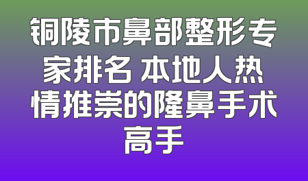 铜陵市鼻部整形专家排名 本地人热情推崇的隆鼻手术高手