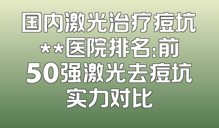 国内激光治疗痘坑**医院排名：前50强激光去痘坑实力对比