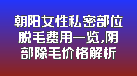 朝阳女性私密部位脱毛费用一览，阴部除毛价格解析