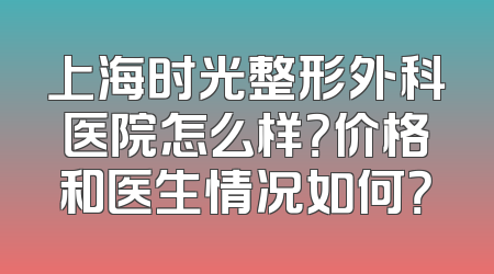上海时光整形外科医院怎么样？价格和医生情况如何？
