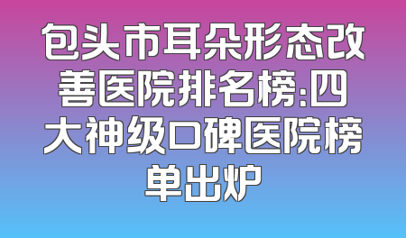 包头市耳朵形态改善医院排名榜：四大神级口碑医院榜单出炉