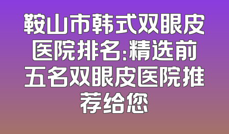 鞍山市韩式双眼皮医院排名：精选前五名双眼皮医院推荐给您
