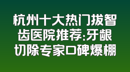 杭州十大热门拔智齿医院推荐：牙龈切除专家口碑爆棚