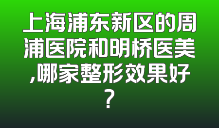 上海浦东新区的周浦医院和明桥医美，哪家整形效果好？