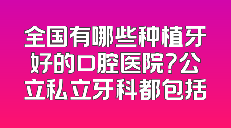 全国有哪些种植牙好的口腔医院？公立私立牙科都包括