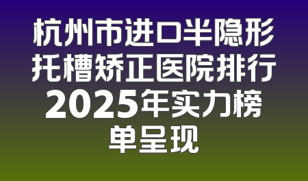 杭州市进口半隐形托槽矫正医院排行2025年实力榜单呈现
