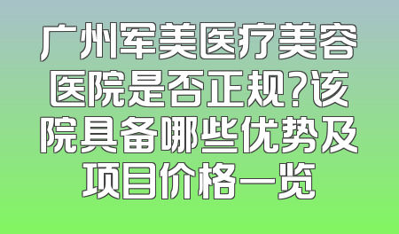 广州军美医疗美容医院是否正规？该院具备哪些优势及项目价格一览
