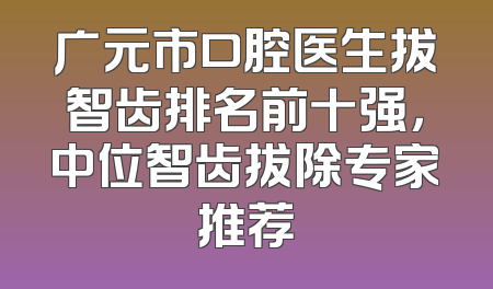 广元市口腔医生拔智齿排名前十强，中位智齿拔除专家推荐