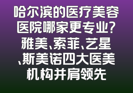 哈尔滨的医疗美容医院哪家更专业？雅美、索菲、艺星、斯美诺四大医美机构并肩领先