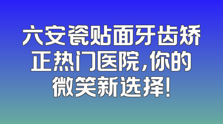 六安瓷贴面牙齿矫正热门医院，你的微笑新选择！