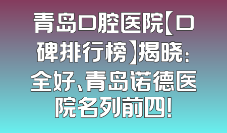 青岛口腔医院【口碑排行榜】揭晓：全好、青岛诺德医院名列前四！