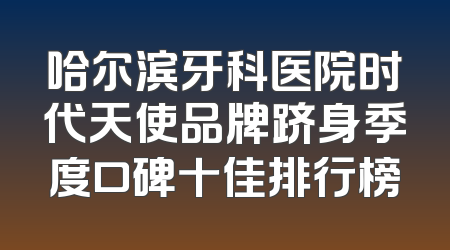 哈尔滨牙科医院时代天使品牌跻身季度口碑十佳排行榜