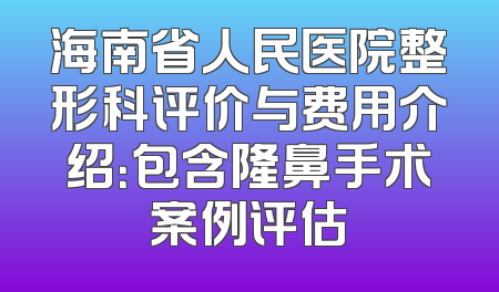 海南省人民医院整形科评价与费用介绍：包含隆鼻手术案例评估