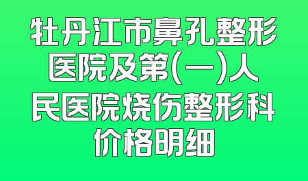 牡丹江市鼻孔整形医院及第（一）人民医院烧伤整形科价格明细