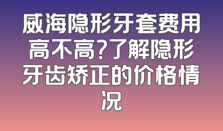 威海隐形牙套费用高不高？了解隐形牙齿矫正的价格情况