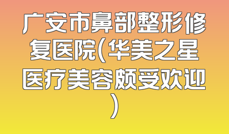 广安市鼻部整形修复医院（华美之星医疗美容颇受欢迎）
