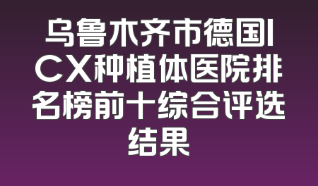 乌鲁木齐市德国ICX种植体医院排名榜前十综合评选结果