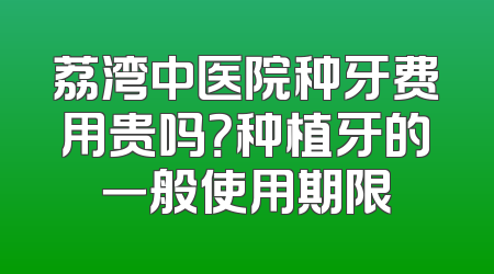 荔湾中医院种牙费用贵吗？种植牙的一般使用期限