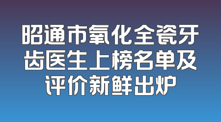 昭通市氧化全瓷牙齿医生上榜名单及评价新鲜出炉