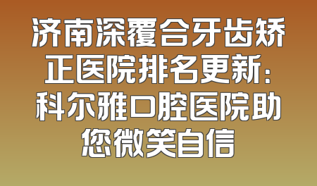 济南深覆合牙齿矫正医院排名更新：科尔雅口腔医院助您微笑自信