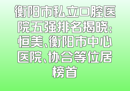 衡阳市私立口腔医院五强排名揭晓：恒美、衡阳市中心医院、协合等位居榜首