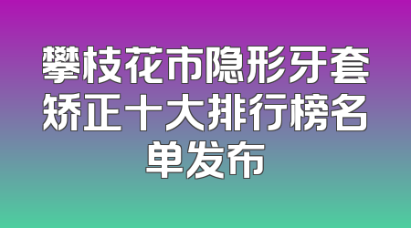 攀枝花市隐形牙套矫正十大排行榜名单发布