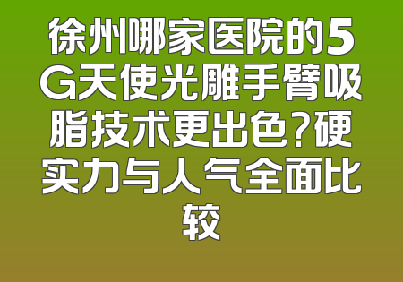 徐州哪家医院的5G天使光雕手臂吸脂技术更出色？硬实力与人气全面比较