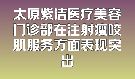 太原紫洁医疗美容门诊部在注射瘦咬肌服务方面表现突出