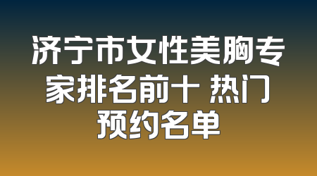济宁市女性美胸专家排名前十 热门预约名单