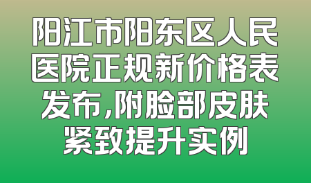 阳江市阳东区人民医院正规新价格表发布，附脸部皮肤紧致提升实例