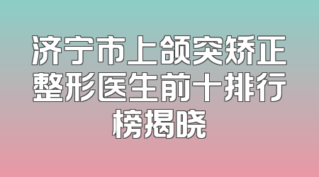 济宁市上颌突矫正整形医生前十排行榜揭晓
